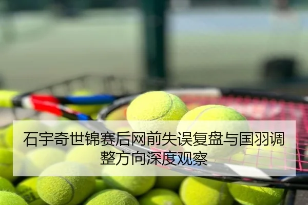 石宇奇世锦赛后网前失误复盘与国羽调整方向深度观察