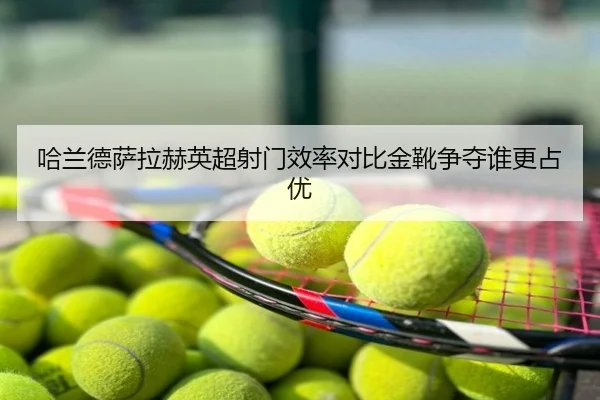 哈兰德萨拉赫英超射门效率对比金靴争夺谁更占优
